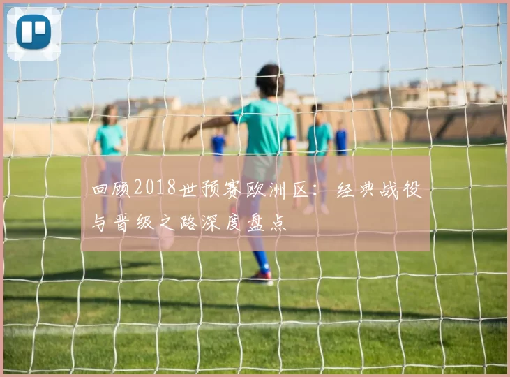 回顾2018世预赛欧洲区:经典战役与晋级之路深度盘点