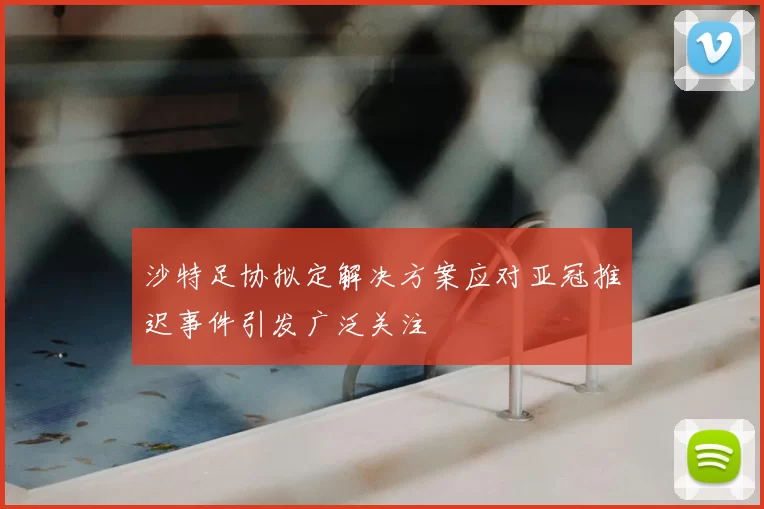 沙特足协拟定解决方案应对亚冠推迟事件引发广泛关注