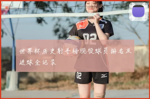 世界杯历史射手榜现役球员排名及进球全记录