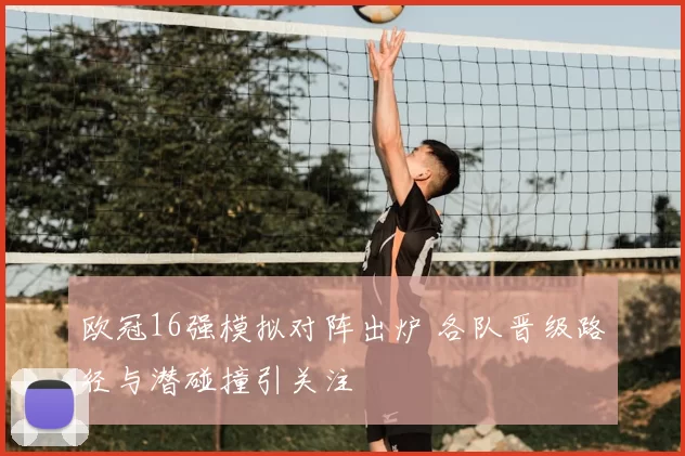 欧冠16强模拟对阵出炉 各队晋级路径与潜碰撞引关注