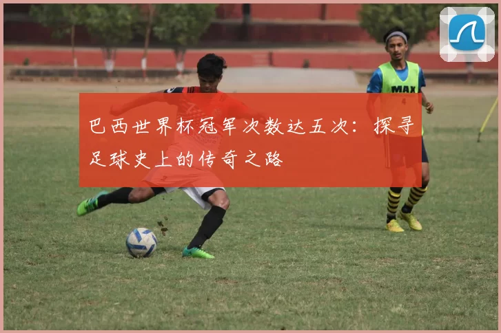 巴西世界杯冠军次数达五次:探寻足球史上的传奇之路