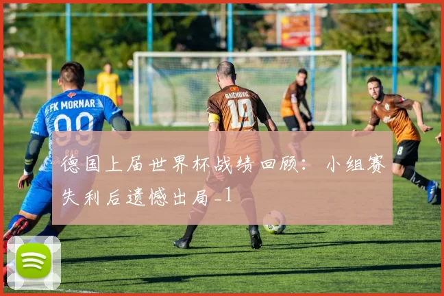 德国上届世界杯战绩回顾：小组赛失利后遗憾出局_1